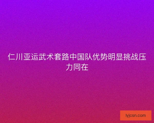 仁川亚运武术套路中国队优势明显挑战压力同在