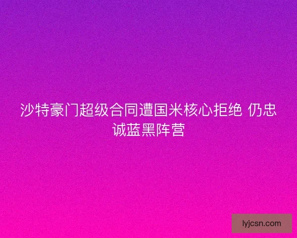沙特豪门超级合同遭国米核心拒绝 仍忠诚蓝黑阵营