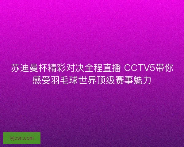 苏迪曼杯精彩对决全程直播 CCTV5带你感受羽毛球世界顶级赛事魅力