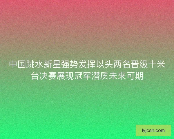中国跳水新星强势发挥以头两名晋级十米台决赛展现冠军潜质未来可期