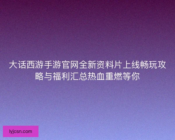 大话西游手游官网全新资料片上线畅玩攻略与福利汇总热血重燃等你