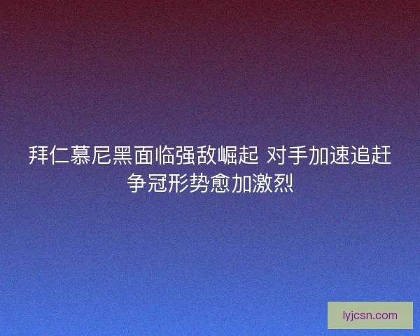 拜仁慕尼黑面临强敌崛起 对手加速追赶争冠形势愈加激烈