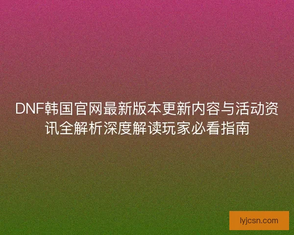 DNF韩国官网最新版本更新内容与活动资讯全解析深度解读玩家必看指南