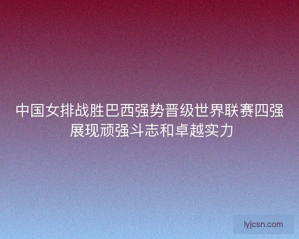 中国女排战胜巴西强势晋级世界联赛四强 展现顽强斗志和卓越实力