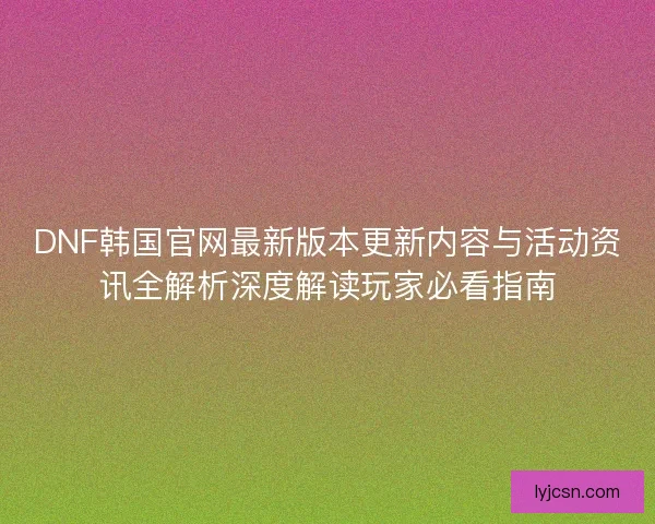 DNF韩国官网最新版本更新内容与活动资讯全解析深度解读玩家必看指南