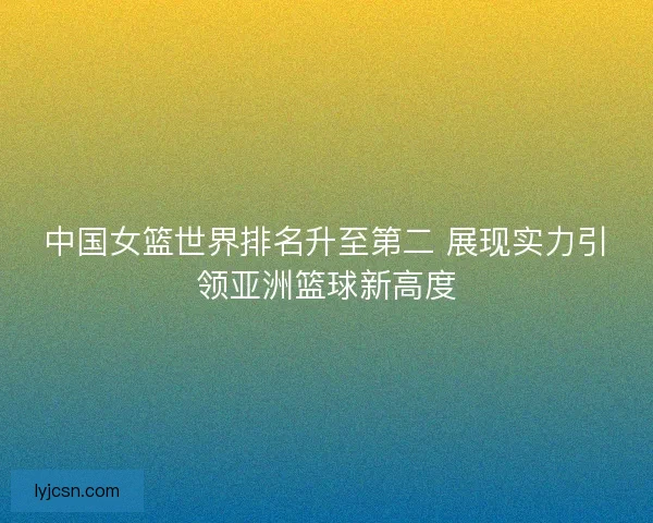 中国女篮世界排名升至第二 展现实力引领亚洲篮球新高度