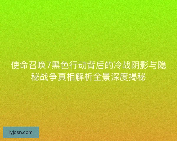 使命召唤7黑色行动背后的冷战阴影与隐秘战争真相解析全景深度揭秘