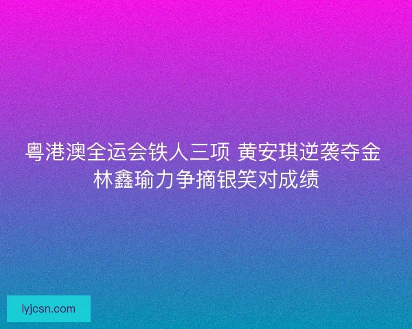 粤港澳全运会铁人三项 黄安琪逆袭夺金 林鑫瑜力争摘银笑对成绩