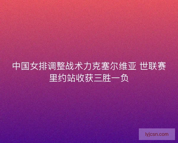 中国女排调整战术力克塞尔维亚 世联赛里约站收获三胜一负