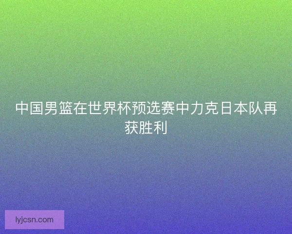 中国男篮在世界杯预选赛中力克日本队再获胜利