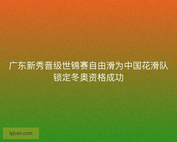 广东新秀晋级世锦赛自由滑为中国花滑队锁定冬奥资格成功