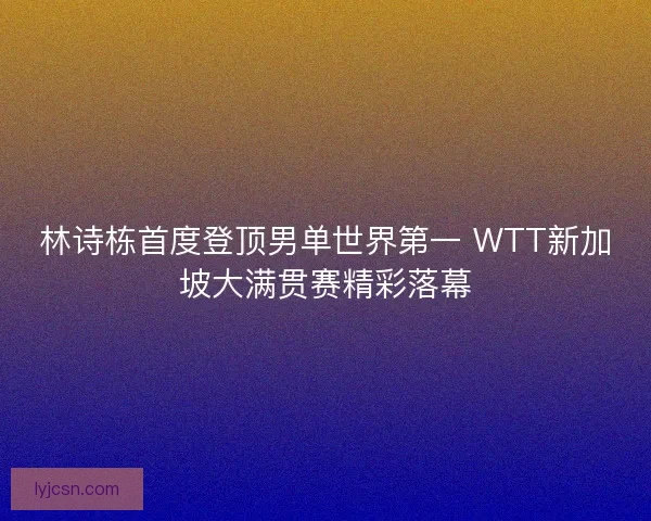 林诗栋首度登顶男单世界第一 WTT新加坡大满贯赛精彩落幕