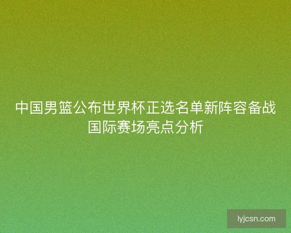 中国男篮公布世界杯正选名单新阵容备战国际赛场亮点分析