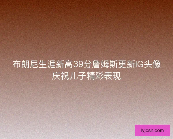 布朗尼生涯新高39分詹姆斯更新IG头像庆祝儿子精彩表现