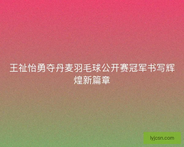 王祉怡勇夺丹麦羽毛球公开赛冠军书写辉煌新篇章